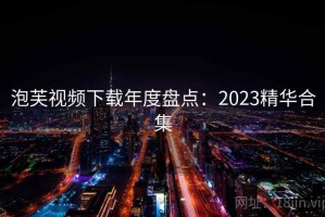 泡芙视频下载年度盘点：2023精华合集
