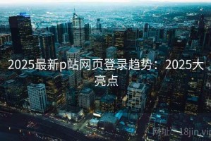 2025最新p站网页登录趋势：2025大亮点