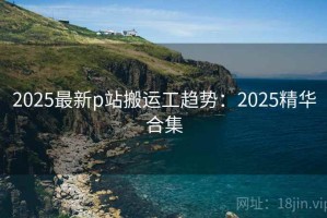 2025最新p站搬运工趋势：2025精华合集