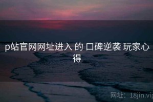 p站官网网址进入 的 口碑逆袭 玩家心得
