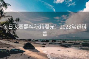 每日大赛黑料秘籍曝光：2023常识科普