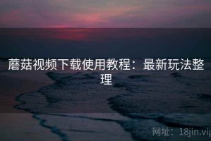 蘑菇视频下载使用教程：最新玩法整理