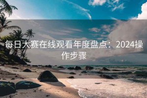 每日大赛在线观看年度盘点：2024操作步骤