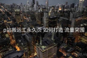 p站搬运工永久页 如何打造 流量突围