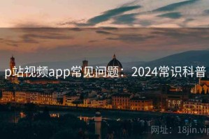 p站视频app常见问题：2024常识科普