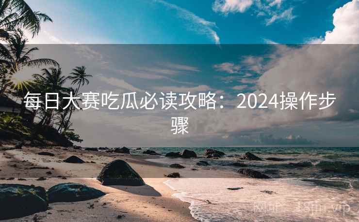 每日大赛吃瓜必读攻略：2024操作步骤