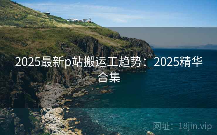 2025最新p站搬运工趋势:2025精华合集 2025最新p站搬运工趋势:2025精华合集