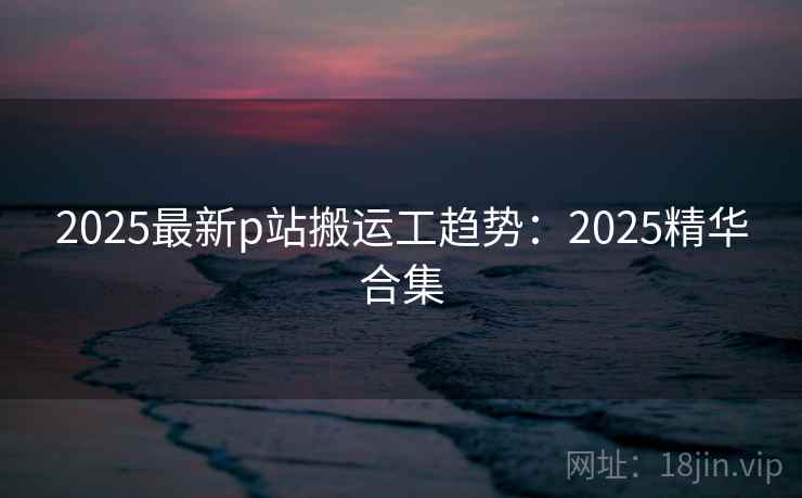 2025最新p站搬运工趋势:2025精华合集 2025最新p站搬运工趋势:2025精华合集