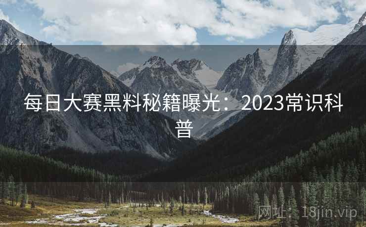 每日大赛黑料秘籍曝光:2023常识科普 每日大赛黑料秘籍曝光:2023常识科普