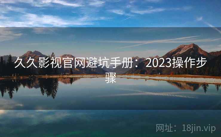久久影视官网避坑手册:2023操作步骤 久久影视官网避坑手册:2023操作步骤