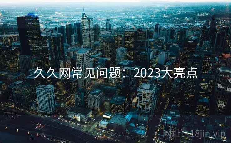 久久网常见问题:2023大亮点 久久网常见问题:2023大亮点