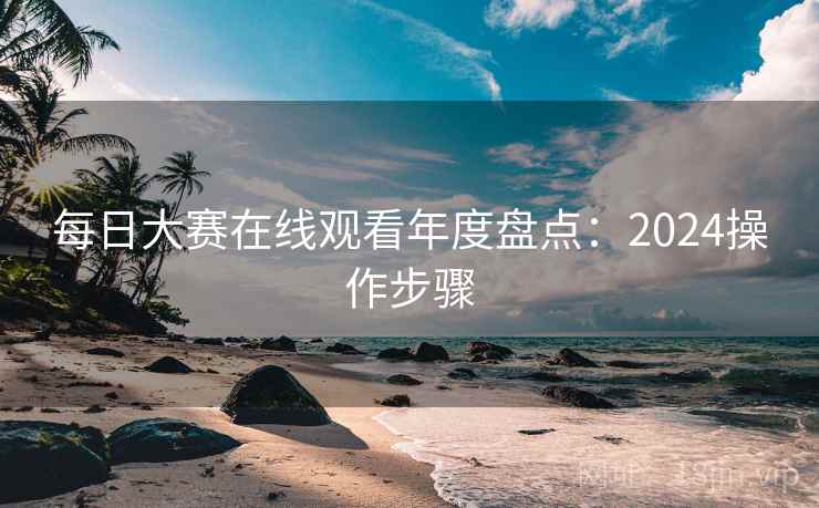 每日大赛在线观看年度盘点：2024操作步骤