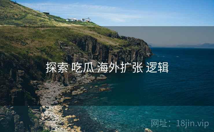 探索 吃瓜 海外扩张 逻辑 探索 吃瓜 海外扩张 逻辑