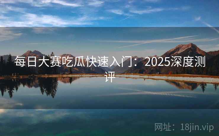每日大赛吃瓜快速入门：2025深度测评