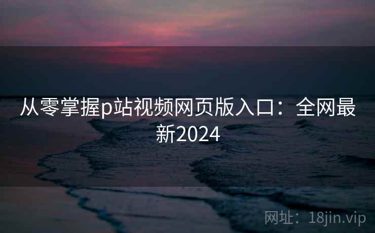 从零掌握p站视频网页版入口：全网最新2024