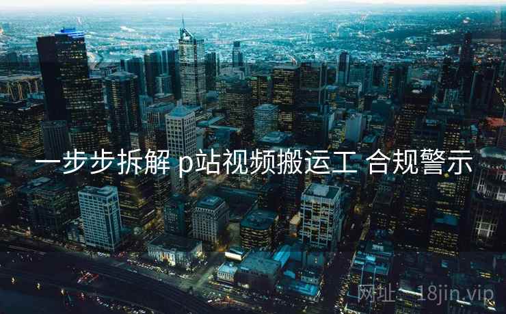 一步步拆解 p站视频搬运工 合规警示 一步步拆解 p站视频搬运工 合规警示