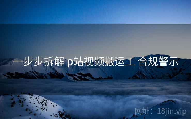 一步步拆解 p站视频搬运工 合规警示 一步步拆解 p站视频搬运工 合规警示