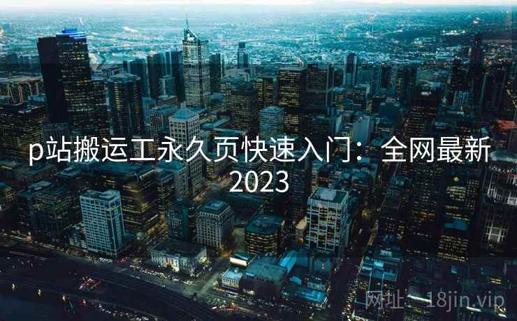 p站搬运工永久页快速入门:全网最新2023 p站搬运工永久页快速入门:全网最新2023