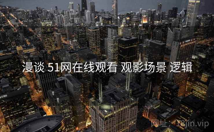 漫谈 51网在线观看 观影场景 逻辑 漫谈 51网在线观看 观影场景 逻辑