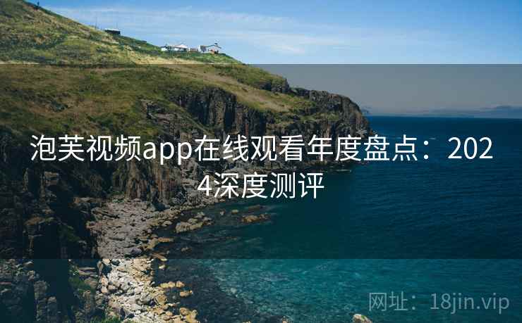 泡芙视频app在线观看年度盘点:2024深度测评 泡芙视频app在线观看年度盘点:2024深度测评