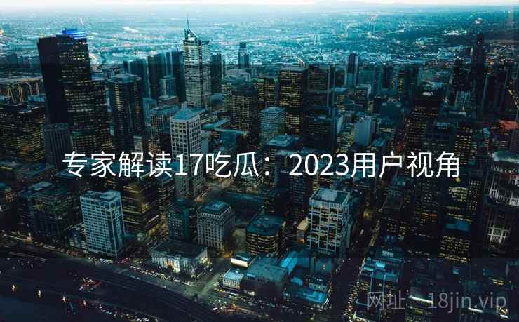 专家解读17吃瓜:2023用户视角 专家解读17吃瓜:2023用户视角