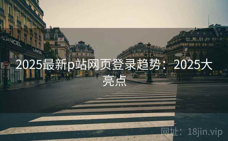 2025最新p站网页登录趋势：2025大亮点