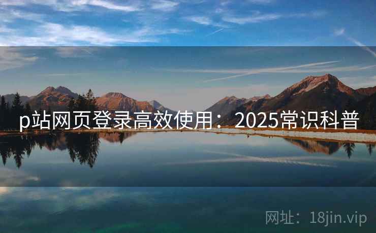 p站网页登录高效使用:2025常识科普 p站网页登录高效使用:2025常识科普