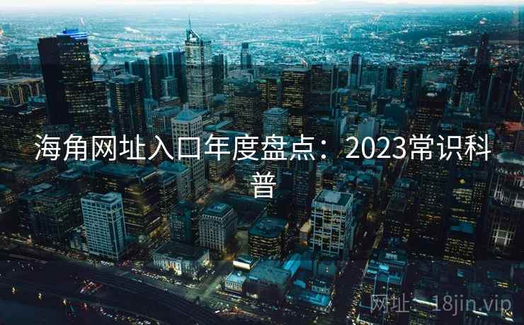 海角网址入口年度盘点：2023常识科普