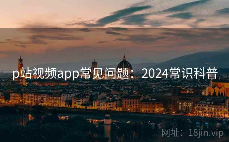 p站视频app常见问题：2024常识科普